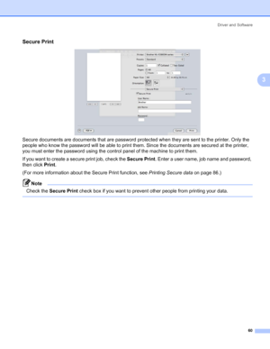 Page 70Driver and Software
60
3
Secure Print3
Secure documents are documents that are password protected when they are sent to the printer. Only the 
people who know the password will be able to print them. Since the documents are secured at the printer, 
you must enter the password using the control panel of the machine to print them.
If you want to create a secure print job, check the Secure Print. Enter a user name, job name and password, 
then click Print. 
(For more information about the Secure Print...