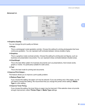 Page 73Driver and Software
63
3
Advanced tab
„Graphics Quality
You can change the print quality as follows:
„Photo
This is a photograph mode (gradation priority). Choose this setting for printing photographs that have 
continuous gradation. You can represent soft contrasts between various shades of grey.
„Graphics
This is a graphics mode (contrast priority). Choose this setting for printing text and figures, such as 
business and presentation documents. You can represent sharp contrasts between shaded areas....