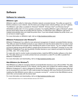 Page 85Driver and Software
75
3
Software3
Software for networks 3
BRAdmin Light3
BRAdmin Light is a utility for initial setup of Brother network connected devices. This utility can search for 
Brother products on your network, view the status and configure basic network settings, such as IP address. 
The BRAdmin Light utility is available for Windows
® 2000/XP, Windows Vista® and Windows Server® 
2003/2008 and Mac OS X 10.3.9 (or greater) computers. For installing BRAdmin Light on Windows
®, please 
see the...