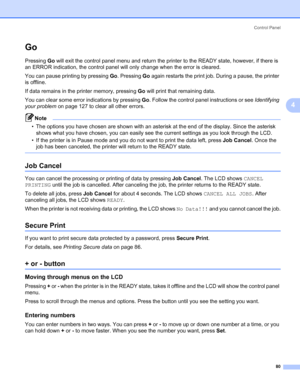 Page 90Control Panel
80
4
Go4
Pressing Go will exit the control panel menu and return the printer to the READY state, however, if there is 
an ERROR indication, the control panel will only change when the error is cleared.
You can pause printing by pressing Go. Pressing Go again restarts the print job. During a pause, the printer 
is offline.
If data remains in the printer memory, pressing Go will print that remaining data.
You can clear some error indications by pressing Go. Follow the control panel...