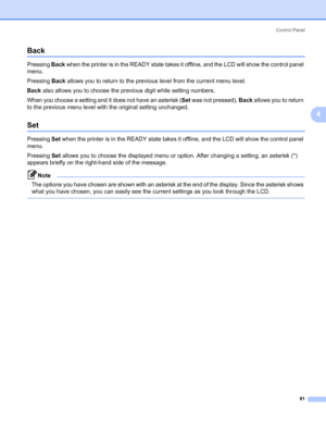 Page 91Control Panel
81
4
Back4
Pressing Back when the printer is in the READY state takes it offline, and the LCD will show the control panel 
menu.
Pressing Back allows you to return to the previous level from the current menu level.
Back also allows you to choose the previous digit while setting numbers.
When you choose a setting and it does not have an asterisk (Set was not pressed), Back allows you to return 
to the previous menu level with the original setting unchanged.
Set4
Pressing Set when the printer...