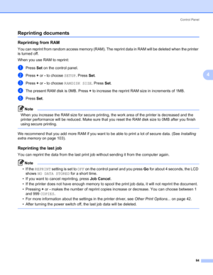 Page 94Control Panel
84
4
Reprinting documents4
Reprinting from RAM4
You can reprint from random access memory (RAM). The reprint data in RAM will be deleted when the printer 
is turned off.
When you use RAM to reprint:
aPress Set on the control panel.
bPress + or - to choose SETUP. Press Set.
cPress + or - to choose RAMDISK SIZE. Press Set.
dThe present RAM disk is 0MB. Press + to increase the reprint RAM size in increments of 1MB.
ePress Set.
Note When you increase the RAM size for secure printing, the work...