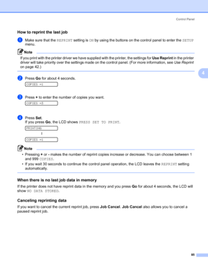 Page 95Control Panel
85
4
How to reprint the last job4
aMake sure that the REPRINT setting is ON by using the buttons on the control panel to enter the SETUP 
menu.
Note If you print with the printer driver we have supplied with the printer, the settings for Use Reprint in the printer 
driver will take priority over the settings made on the control panel. (For more information, see Use Reprint 
on page 42.)
 
bPress Go for about 4 seconds. 
COPIES =1
cPress + to enter the number of copies you want. 
COPIES =3...