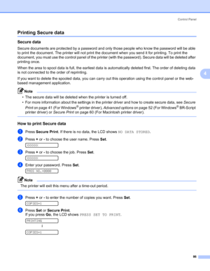 Page 96Control Panel
86
4
Printing Secure data4
Secure data 4
Secure documents are protected by a password and only those people who know the password will be able 
to print the document. The printer will not print the document when you send it for printing. To print the 
document, you must use the control panel of the printer (with the password). Secure data will be deleted after 
printing once.
When the area to spool data is full, the earliest data is automatically deleted first. The order of deleting data...