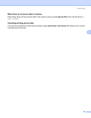Page 97Control Panel
87
4
When there is no secure data in memory4
If the printer does not have secure data in the memory and you press Secure Print, the LCD will show NO 
DATA STORED.
Canceling printing secure data4
If you want to cancel the current secure print job, press Job Cancel. Job Cancel also allows you to cancel 
a paused secure print job.
 