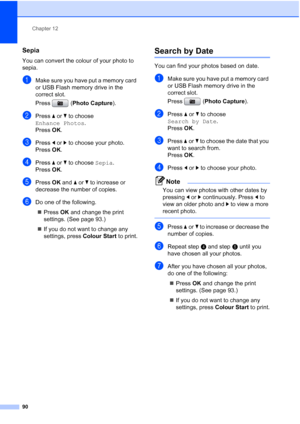 Page 102
Chapter 12
90
Sepia12
You can convert the colour of your photo to 
sepia.
aMake sure you have put a memory card 
or USB Flash memory drive in the 
correct slot.
Press ( Photo Capture ). 
bPress aor b to choose 
Enhance Photos .
Press  OK.
cPress  dor c to choose your photo.
Press  OK.
dPress  aor b to choose  Sepia.
Press  OK.
ePress  OK and  aor b to increase or 
decrease the number of copies.
fDo one of the following.
„ Press  OK and change the print 
settings. (See page 93.)
„ If you do not want to...