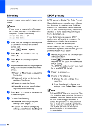 Page 104
Chapter 12
92
Trimming12
You can trim your photo and print a part of the 
image. 
Note
If your photo is very small or of irregular 
proportions you may not be able to trim 
the photo. The LCD will display 
Image Too Small.  or 
Image Too Long .
 
aMake sure you have put a memory card 
or USB Flash memory drive in the 
correct slot.
Press (Photo Capture ).
bPress aor b to choose  Trimming.
Press  OK.
cPress  dor c to choose your photo.
Press  OK.
dAdjust the red frame around your photo.
The part inside...