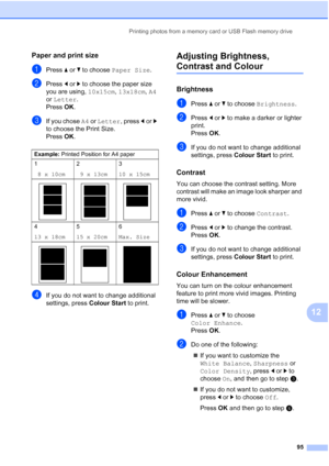 Page 107
Printing photos from a memory card or USB Flash memory drive95
12
Paper and print size12
aPress aor b to choose  Paper Size .
bPress dor c to choose the paper size 
you are using,  10x15cm, 13x18cm , A4  
or  Letter .
Press  OK.
cIf you chose  A4 or  Letter , press dor c 
to choose the Print Size.
Press  OK.
dIf you do not want to change additional 
settings, press  Colour Start to print. 
Adjusting Brightness, 
Contrast and Colour12
Brightness12
aPress aor b to choose  Brightness .
bPress dor c to make...