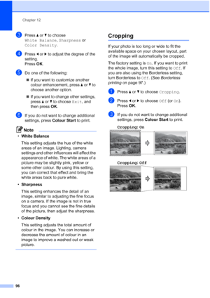 Page 108
Chapter 12
96
cPress  aor b to choose 
White Balance , Sharpness  or 
Color Density .
dPress dor c to adjust the degree of the 
setting.
Press  OK.
eDo one of the following:
„ If you want to customize another 
colour enhancement, press  aor b to 
choose another option.
„ If you want to change other settings, 
press  aor b to choose  Exit, and 
then press  OK.
fIf you do not want to change additional 
settings, press  Colour Start to print.
Note
•White Balance
This setting adjusts the hue of the white...