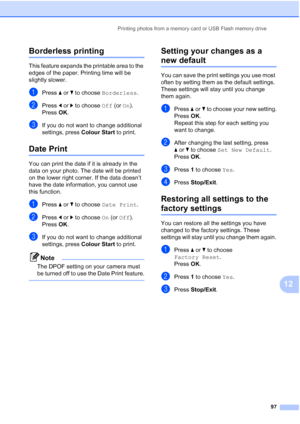 Page 109
Printing photos from a memory card or USB Flash memory drive97
12
Borderless printing12
This feature expands the printable area to the 
edges of the paper. Printing time will be 
slightly slower.
aPress aor b to choose  Borderless .
bPress dor c to choose  Off (or On).
Press  OK.
cIf you do not want to change additional 
settings, press  Colour Start to print. 
Date Print12
You can print the date if it is already in the 
data on your photo. The date will be printed 
on the lower right corner. If the...