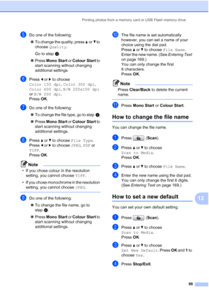 Page 111
Printing photos from a memory card or USB Flash memory drive99
12
eDo one of the following:„ To change the quality, press  aor b to 
choose  Quality .
Go to step  f.
„ Press  Mono Start  or Colour Start  to 
start scanning without changing 
additional settings.
fPress  d or  c to choose 
Color 150 dpi , Color 300 dpi , 
Color 600 dpi , B/W 200x100 dpi  
or  B/W 200 dpi .
Press  OK.
gDo one of the following:
„ To change the file type, go to step h.
„ Press  Mono Start  or Colour Start  to 
start scanning...