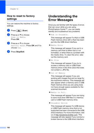 Page 112
Chapter 12
100
How to reset to factory 
settings12
You can restore the machine to factory 
settings.
aPress ( Scan).
bPress  aor b to choose 
Scan to Media .
Press  OK.
cPress  a or  b to choose 
Factory Reset . Press OK and  1 to 
choose  Yes.
dPress  Stop/Exit .
Understanding the 
Error Messages
12
Once you are familiar with the types of errors 
that can occur while you are using 
PhotoCapture Center™, you can easily 
identify and troubleshoot any problems.
„ Hub is Unusable.
This message will appear...