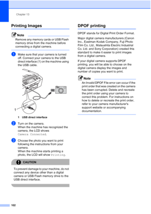 Page 114
Chapter 13
102
Printing Images13
Note
Remove any memory cards or USB Flash 
memory drive from the machine before 
connecting a digital camera.
 
aMake sure that your camera is turned 
off. Connect your camera to the USB 
direct interface (1) on the machine using 
the USB cable.
 
1 USB direct interface
bTurn on the camera.
When the machine has recognized the 
camera, the LCD shows 
Camera Connected .
cChoose the photo you want to print 
following the instructions from your 
camera.
When the machine...