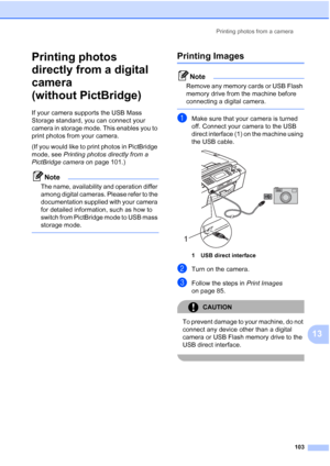 Page 115
Printing photos from a camera103
13
Printing photos 
directly from a digital 
camera 
(without PictBridge)
13
If your camera supports the USB Mass 
Storage standard, you can connect your 
camera in storage mode. This enables you to 
print photos from your camera.
(If you would like to print photos in PictBridge 
mode, see Printing photos directly from a 
PictBridge camera  on page 101.) 
Note
The name, availability and operation differ 
among digital cameras. Please refer to the 
documentation supplied...