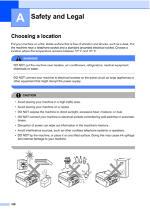 Page 120
108
A
Choosing a locationA
Put your machine on a flat, stable surface that is free of vibration and shocks, such as a desk. Put 
the machine near a telephone socket and a standard grounded electrical socket. Choose a 
location where the temperature remains between 10°C and 35 °C.
WARNING 
DO NOT put the machine near heaters, air conditioners, refrigerators, medical equipment, 
chemicals or water. 
  
DO NOT connect your machine to electrical sockets on the same circuit as large appliances or 
other...