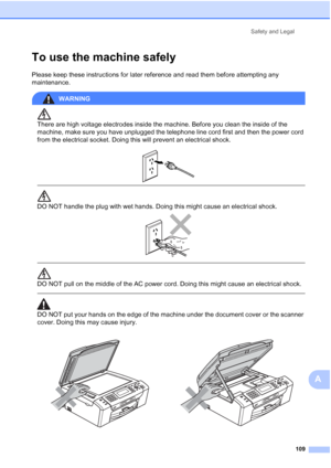 Page 121
Safety and Legal109
A
To use the machine safelyA
Please keep these instructions for later reference and read them before attempting any 
maintenance.
WARNING 
There are high voltage electrodes inside the machine. Before you clean the inside of the 
machine, make sure you have unplugged the telephone line cord first and then the power cord 
from the electrical socket. Doing this will prevent an electrical shock.
 
 
 
DO NOT handle the plug with wet hands. Doing this might cause an electrical shock....