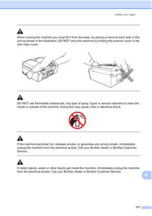 Page 123
Safety and Legal111
A
 
When moving the machine you must lift it from the base, by placing a hand at each side of the 
unit as shown in the illustration. DO NOT carry the machine by holding the scanner cover or the 
Jam clear cover.
  
DO NOT use flammable substances, any type of spray, liquid or aerosol cleaners to clean the 
inside or outside of the machine. Doing this may cause a fire or electrical shock.
 
 
 
If the machine becomes hot, releases smoke, or generates any strong smells, immediately...