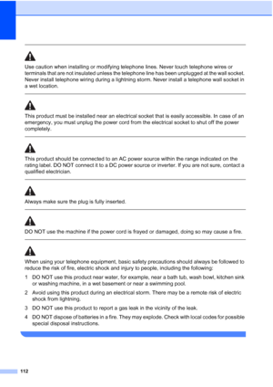 Page 124
112
 
Use caution when installing or modifying telephone lines. Never touch telephone wires or 
terminals that are not insulated unless the telephone line has been unplugged at the wall socket. 
Never install telephone wiring during a lightning storm. Never install a telephone wall socket in 
a wet location.
  
This product must be installed near an electrical socket that is easily accessible. In case of an 
emergency, you must unplug the power cord from the electrical socket to shut off the power...