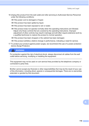 Page 131
Safety and Legal119
A
16 Unplug this product from the wall outlet and refer servicing to Authorized Service Personnel under the following conditions:
„ If the power cord is damaged or frayed.
„ If the product has been spilled by liquid.
„ If the product has been exposed to rain or water.
„ If the product does not operate normally when the operating instructions are followed. 
Adjust only those controls that are covered by the operating instructions. Improper 
adjustment of other controls may result in...