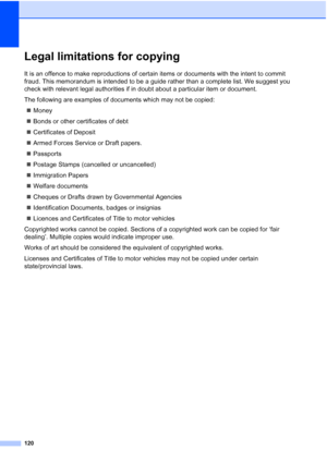 Page 132
120
Legal limitations for copyingA
It is an offence to make reproductions of certain items or documents with the intent to commit 
fraud. This memorandum is intended to be a guide rather than a complete list. We suggest you 
check with relevant legal authorities if in doubt about a particular item or document.
The following are examples of documents which may not be copied:„ Money
„ Bonds or other certificates of debt
„ Certificates of Deposit
„ Armed Forces Service or Draft papers.
„ Passports
„...