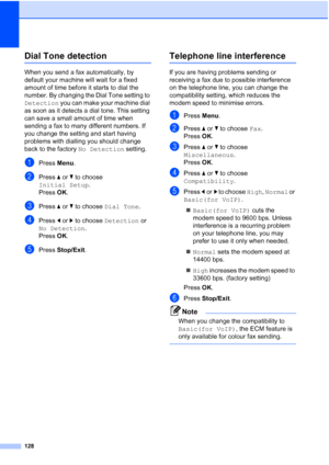 Page 140
128
Dial Tone detectionB
When you send a fax automatically, by 
default your machine will wait for a fixed 
amount of time before it starts to dial the 
number. By changing the Dial Tone setting to 
Detection you can make your machine dial 
as soon as it detects a dial tone. This setting 
can save a small amount of time when 
sending a fax to many different numbers. If 
you change the setting and start having 
problems with dialling you should change 
back to the factory  No Detection setting.
aPress...