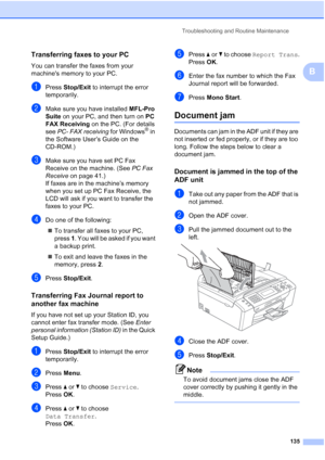 Page 147
Troubleshooting and Routine Maintenance135
B
Transferring faxes to your PC B
You can transfer the faxes from your 
machines memory to your PC. 
aPress Stop/Exit  to interrupt the error 
temporarily.
bMake sure you have installed  MFL-Pro 
Suite  on your PC, and then turn on  PC 
FAX Receiving  on the PC. (For details 
see  PC- FAX receiving  for Windows
® in 
the Software User’s Guide on the 
CD-ROM.)
cMake sure you have set PC Fax 
Receive on the machine. (See  PC Fax 
Receive  on page 41.)
If faxes...