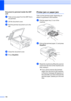 Page 148
136
Document is jammed inside the ADF 
unit
B
aTake out any paper from the ADF that is 
not jammed.
bLift the document cover.
cPull the jammed document out to the 
left.
 
dClose the document cover.
ePress Stop/Exit .
Printer jam or paper jamB
Take out the jammed paper depending on 
where it is jammed in the machine.
aPull the paper tray (1) out of the 
machine.
 
bPull out the jammed paper (1) and press 
Stop/Exit .
 
cReset the machine by lifting the scanner 
cover from the front of the machine and...