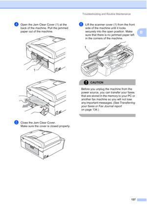 Page 149
Troubleshooting and Routine Maintenance137
B
dOpen the Jam Clear Cover (1) at the 
back of the machine. Pull the jammed 
paper out of the machine.
 
 
eClose the Jam Clear Cover.
Make sure the cover is closed properly.
 
fLift the scanner cover (1) from the front 
side of the machine until it locks 
securely into the open position. Make 
sure that there is no jammed paper left 
in the corners of the machine.
 
CAUTION 
Before you unplug the machine from the 
power source, you can transfer your faxes...