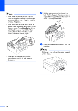 Page 150
138
Note
• If the paper is jammed under the print head, unplug the machine from the power 
source, and then move the print head to 
take out the paper.
• If the print head is at the right corner as  shown in the illustration, you cannot move 
the print head. Press  Stop/Exit until the 
print head moves to the middle. Then 
unplug the machine from the power 
source, and take out the paper.
 
• If ink gets on your skin or clothing  immediately wash it off with soap or 
detergent.
 
gLift the scanner cover...