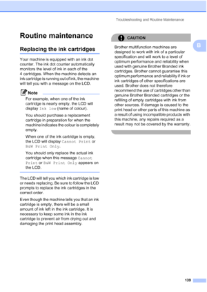 Page 151
Troubleshooting and Routine Maintenance139
B
Routine maintenanceB
Replacing the ink cartridgesB
Your machine is equipped with an ink dot 
counter. The ink dot counter automatically 
monitors the level of ink in each of the 
4 cartridges. When the machine detects an 
ink cartridge is running out of ink, the machine 
will tell you with a message on the LCD.
Note
For example, when one of the ink 
cartridge is nearly empty, the LCD will 
display Ink low  (name of colour).
You should purchase a replacement...