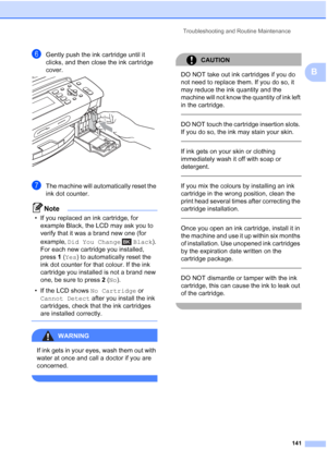 Page 153
Troubleshooting and Routine Maintenance141
B
fGently push the ink cartridge until it 
clicks, and then close the ink cartridge 
cover.
 
gThe machine will automatically reset the 
ink dot counter.
Note
• If you replaced an ink cartridge, for example Black, the LCD may ask you to 
verify that it was a brand new one (for 
example,  Did You Change  Black ). 
For each new cartridge you installed, 
press  1(Yes ) to automatically reset the 
ink dot counter for that colour. If the ink 
cartridge you installed...