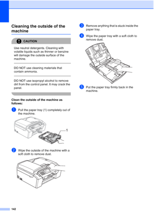 Page 154
142
Cleaning the outside of the 
machineB
CAUTION 
Use neutral detergents. Cleaning with 
volatile liquids such as thinner or benzine 
will damage the outside surface of the 
machine.
  
DO NOT use cleaning materials that 
contain ammonia.
 
 
DO NOT use isopropyl alcohol to remove 
dirt from the control panel. It may crack the 
panel.
 
Clean the outside of the machine as 
follows:
B
aPull the paper tray (1) completely out of 
the machine.
 
bWipe the outside of the machine with a 
soft cloth to remove...