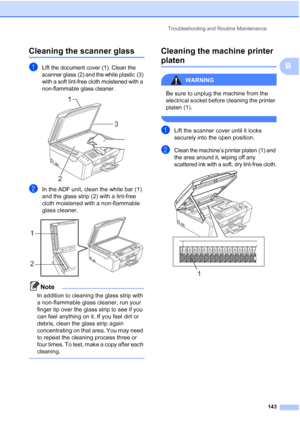 Page 155
Troubleshooting and Routine Maintenance143
B
Cleaning the scanner glassB
aLift the document cover (1). Clean the 
scanner glass (2) and the white plastic (3) 
with a soft lint
-free cloth moistened with a 
non-flammable glass cleaner.
 
bIn the ADF unit, clean the white bar (1) 
and the glass strip (2) with a lint-free 
cloth moistened with a non-flammable 
glass cleaner.
 
Note
In addition to cleaning the glass strip with 
a non-flammable glass cleaner, run your 
finger tip over the glass strip to see...