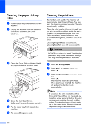 Page 156
144
Cleaning the paper pick-up 
rollerB
aPull the paper tray completely out of the 
machine.
bUnplug the machine from the electrical 
socket and open the Jam Clear 
Cover (1).
 
cClean the Paper Pick-up Roller (1) with 
isopropyl alcohol on a cotton swab.
 
dClose the Jam Clear Cover.
Make sure the cover is closed correctly.
ePut the paper tray firmly back in the 
machine.
fRe-connect the power cord.
Cleaning the print headB
To maintain print quality, the machine will 
automatically clean the print...