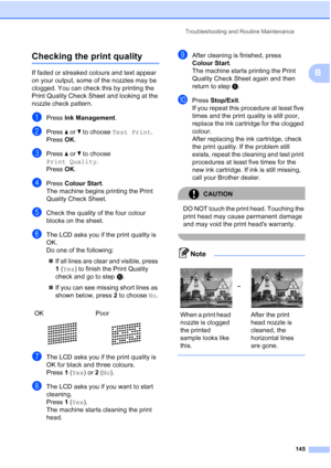 Page 157
Troubleshooting and Routine Maintenance145
B
Checking the print qualityB
If faded or streaked colours and text appear 
on your output, some of the nozzles may be 
clogged. You can check this by printing the 
Print Quality Check Sheet and looking at the 
nozzle check pattern.
aPress Ink Management .
bPress aor b to choose  Test Print .
Press  OK.
cPress  aor b to choose 
Print Quality .
Press  OK.
dPress  Colour Start .
The machine begins printing the Print 
Quality Check Sheet.
eCheck the quality of the...