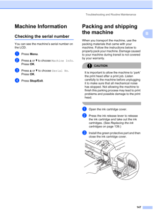 Page 159
Troubleshooting and Routine Maintenance147
B
Machine InformationB
Checking the serial numberB
You can see the machine’s serial number on 
the LCD.
aPress Menu.
bPress  aor b to choose  Machine Info .
Press  OK.
cPress  aor b to choose  Serial No .
Press  OK.
dPress  Stop/Exit .
Packing and shipping 
the machine
B
When you transport the machine, use the 
packing materials that came with your 
machine. Follow the instructions below to 
properly pack your machine. Damage caused 
to your machine during...