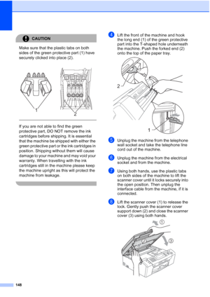 Page 160
148
CAUTION 
Make sure that the plastic tabs on both 
sides of the green protective part (1) have 
securely clicked into place (2).
  
If you are not able to find the green 
protective part, DO NOT remove the ink 
cartridges before shipping. It is essential 
that the machine be shipped with either the 
green protective part or the ink cartridges in 
position. Shipping without them will cause 
damage to your machine and may void your 
warranty. When travelling with the ink 
cartridges still in the...