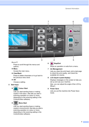 Page 19
General Information7
1
 
„a or  b
Press to scroll through the menus and 
options.
„ Menu
Access the main menu.
„ Clear/Back
Press to delete characters or to go back to 
the previous menu level.
„ OK
Choose a setting.
5 Start keys:
„  Colour Start
Lets you start sending faxes or making 
copies in full colour. Also lets you start a 
scanning operation (in colour or mono, 
depending on the scanning setting in the 
ControlCenter software).
„  Mono Start
Lets you start sending faxes or making 
copies in...