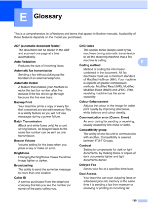 Page 197
185
E
This is a comprehensive list of features and terms that appear in Brother manuals. Availability of 
these features depends on the model you purchased.
E
GlossaryE
ADF (automatic document feeder)The document can be placed in the ADF 
and scanned one page at a time 
automatically.
Auto Reduction Reduces the size of incoming faxes.
Automatic fax transmission Sending a fax without picking up the 
handset of an external telephone.
Automatic Redial A feature that enables your machine to 
redial the last...