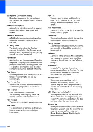 Page 198
186
ECM (Error Correction Mode)Detects errors during fax transmission 
and resends the pages of the fax that had 
an error.
Extension telephone A telephone using the same line as your 
fax but plugged into a separate wall 
socket.
External telephone A TAD (telephone answering device) or 
telephone that is connected to your 
machine.
F/T Ring Time The length of time that the Brother 
machine rings (when the Receive Mode 
setting is Fax/Tel) to notify you to pick up 
a voice call that it answered....