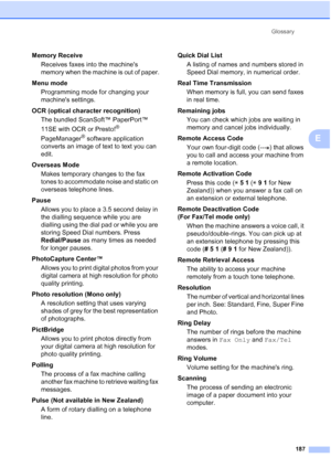 Page 199
Glossary187
E
Memory ReceiveReceives faxes into the machines 
memory when the machine is out of paper.
Menu mode  Programming mode for changing your 
machines settings.
OCR (optical character recognition) The bundled ScanSoft™ PaperPort™ 
11SE with OCR or Presto!
® 
PageManager
® software application 
converts an image of text to text you can 
edit. 
Overseas Mode Makes temporary changes to the fax 
tones to accommodate noise and static on 
overseas telephone lines.
Pause Allows you to place a 3.5...