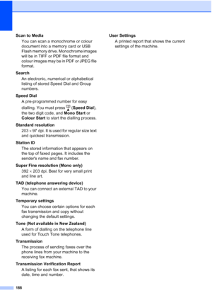 Page 200
188
Scan to MediaYou can scan a monochrome or colour 
document into a memory card or USB 
Flash memory drive. Monochrome images 
will be in TIFF or PDF file format and 
colour images may be in PDF or JPEG file 
format.
Search An electronic, numerical or alphabetical 
listing of stored Speed Dial and Group 
numbers.
Speed Dial A pre-programmed number for easy 
dialling. You must press  ( Speed Dial), 
the two digit code, and  Mono Start or 
Colour Start  to start the dialling process.
Standard resolution...
