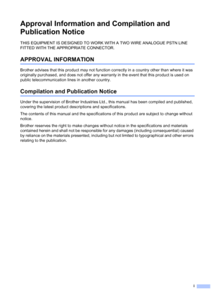 Page 3
i
Approval Information and Compilation and 
Publication Notice
THIS EQUIPMENT IS DESIGNED TO WORK WITH A TWO WIRE ANALOGUE PSTN LINE 
FITTED WITH THE APPROPRIATE CONNECTOR.
APPROVAL INFORMATION
Brother advises that this product may not function correctly in a country other than where it was 
originally purchased, and does not offer any warranty in the event that this product is used on 
public telecommunication lines in another country.
Compilation and Publication Notice
Under the supervision of Brother...