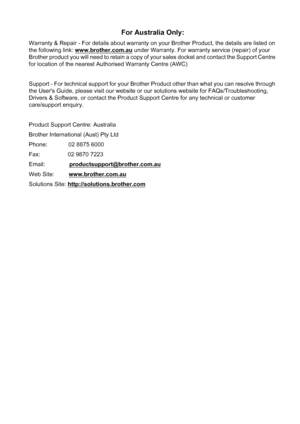 Page 206
For Australia Only:
Warranty & Repair - For details about warranty on your Brother Product, the details are listed on 
the following link: www.brother.com.au
 under Warranty. For warranty service (repair) of your 
Brother product you will need to retain a copy of your sales docket and contact the Support Centre 
for location of the nearest Authorised Warranty Centre (AWC)
Support - For technical support for your Brother Product other than what you can resolve through 
the Users Guide, please visit our...