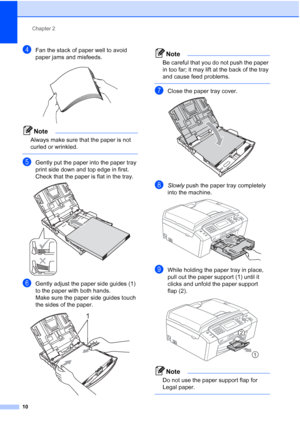 Page 22
Chapter 2
10
dFan the stack of paper well to avoid 
paper jams and misfeeds.
 
Note
Always make sure that the paper is not 
curled or wrinkled.
 
eGently put the paper into the paper tray 
print side down and top edge in first.
Check that the paper is flat in the tray.
 
fGently adjust the paper side guides (1) 
to the paper with both hands.
Make sure the paper side guides touch 
the sides of the paper.
 
Note
Be careful that you do not push the paper 
in too far; it may lift at the back of the tray...