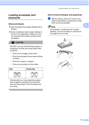 Page 23
Loading paper and documents11
2
Loading envelopes and 
postcards2
About envelopes2
„
Use envelopes that weigh between 80 to 
95 gsm.
„ Some envelopes need margin settings to 
be set in the application. Make sure you 
do a test print first before printing many 
envelopes.
CAUTION 
DO NOT use any of the following types of 
envelopes, as they will cause paper feed 
problems:
• That are of a baggy construction.
• That are embossed (have raised writing  on them).
• That have clasps or staples.
• That are...