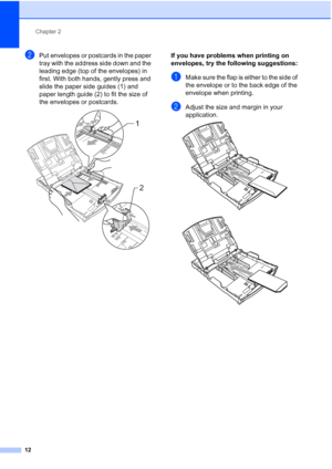 Page 24
Chapter 2
12
bPut envelopes or postcards in the paper 
tray with the address side down and the 
leading edge (top of the envelopes) in 
first. With both hands, gently press and 
slide the paper side guides (1) and 
paper length guide (2) to fit the size of 
the envelopes or postcards.
 
If you have problems when printing on 
envelopes, try the following suggestions:
2
aMake sure the flap is either to the side of 
the envelope or to the back edge of the 
envelope when printing.
bAdjust the size and...