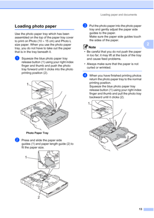 Page 25
Loading paper and documents13
2
Loading photo paper2
Use the photo paper tray which has been 
assembled on the top of the paper tray cover 
to print on Photo (10×15 cm) and Photo L 
size paper. When you use the photo paper 
tray, you do not have to take out the paper 
that is in the tray beneath it.
aSqueeze the blue photo paper tray 
release button (1) using your right index 
finger and thumb and push the photo 
tray forward until it clicks into the photo 
printing position (2).
bPress and slide the...