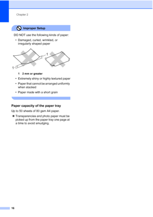 Page 28
Chapter 2
16
Improper Setup 
DO NOT use the following kinds of paper: • Damaged, curled, wrinkled, or  irregularly shaped paper
 
12mm or greater
• Extremely shiny or highly textured paper
• Paper that cannot be arranged uniformly when stacked
• Paper made with a short grain
 
Paper capacity of the paper tray2
Up to 50 sheets of 80 gsm A4 paper.
„ Transparencies and photo paper must be 
picked up from the paper tray one page at 
a time to avoid smudging.
1 1
 