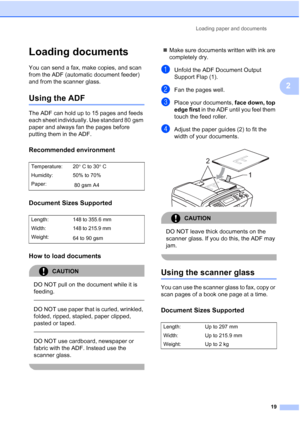 Page 31
Loading paper and documents19
2
Loading documents2
You can send a fax, make copies, and scan 
from the ADF (automatic document feeder) 
and from the scanner glass.
Using the ADF2
The ADF can hold up to 15 pages and feeds 
each sheet individually. Use standard 80 gsm 
paper and always fan the pages before 
putting them in the ADF.
Recommended environment2
Document Sizes Supported2
How to load documents2
CAUTION 
DO NOT pull on the document while it is 
feeding.
 
 
DO NOT use paper that is curled,...